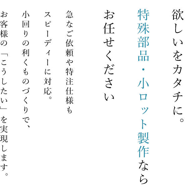 欲しいをカタチに。特殊部品・小ロット製作ならお任せください。急なご依頼や特注仕様もスピーディーに対応。小回りの利くものづくりで、お客様の「こうしたい」を実現します。